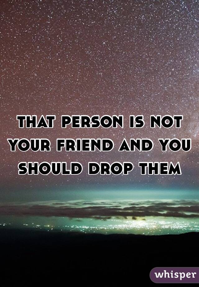 that person is not your friend and you should drop them