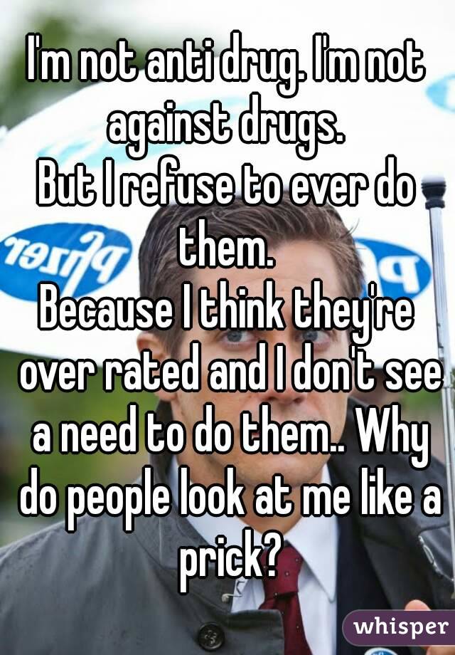I'm not anti drug. I'm not against drugs. 
But I refuse to ever do them. 
Because I think they're over rated and I don't see a need to do them.. Why do people look at me like a prick?