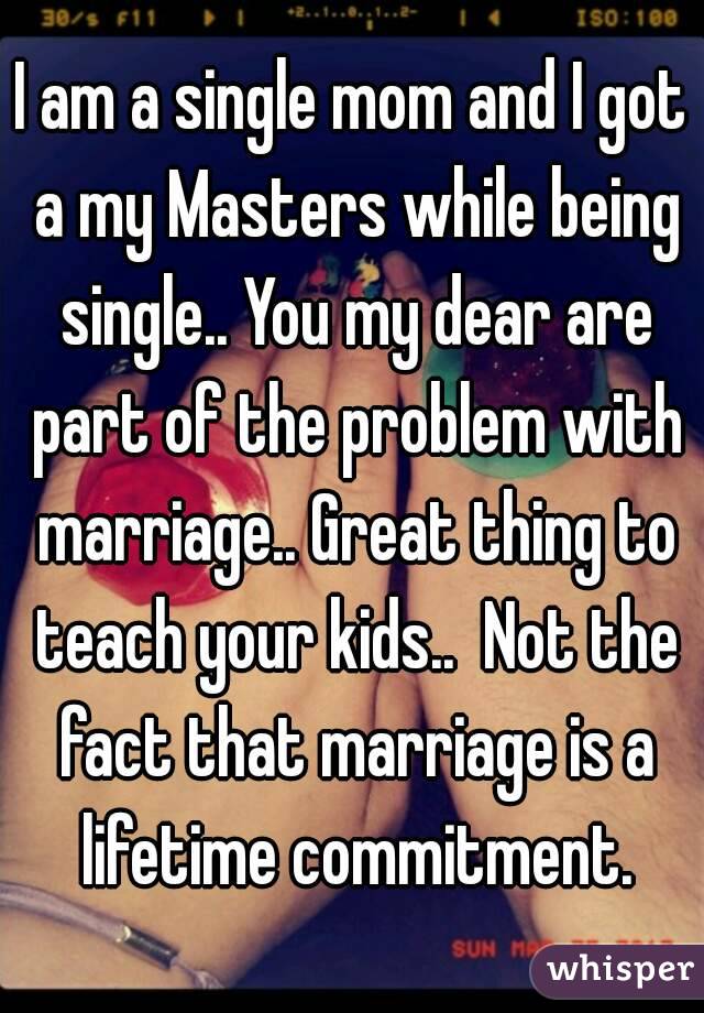 I am a single mom and I got a my Masters while being single.. You my dear are part of the problem with marriage.. Great thing to teach your kids..  Not the fact that marriage is a lifetime commitment.