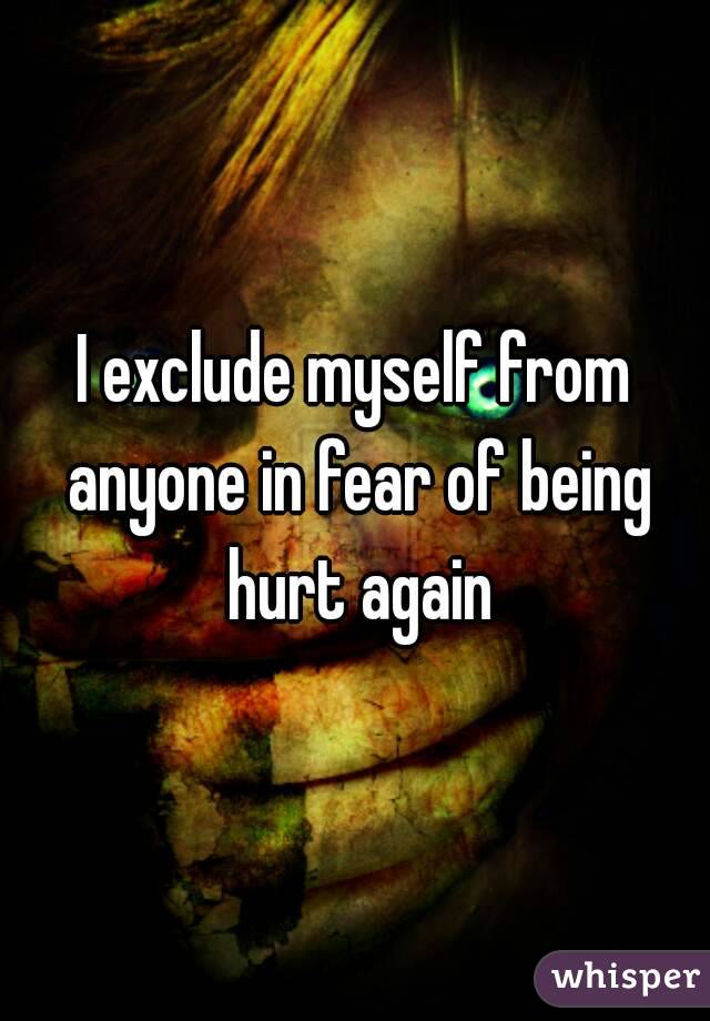 I exclude myself from anyone in fear of being hurt again