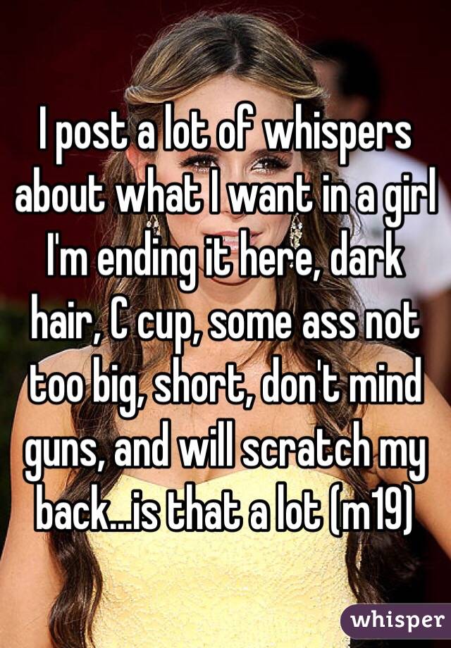 I post a lot of whispers about what I want in a girl I'm ending it here, dark hair, C cup, some ass not too big, short, don't mind guns, and will scratch my back...is that a lot (m19) 