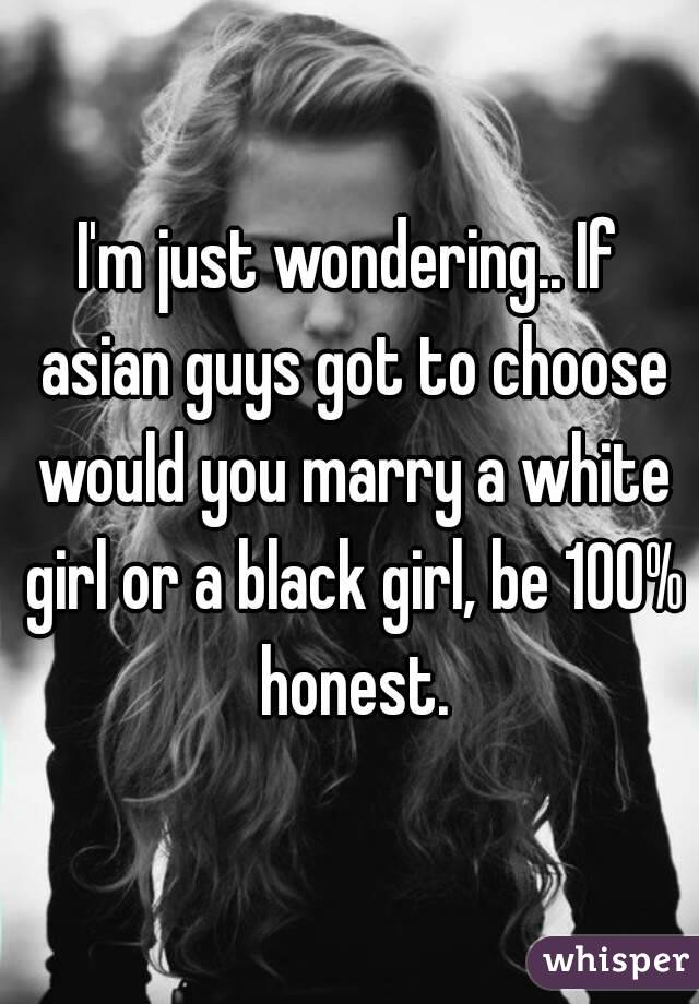 I'm just wondering.. If asian guys got to choose would you marry a white girl or a black girl, be 100% honest.