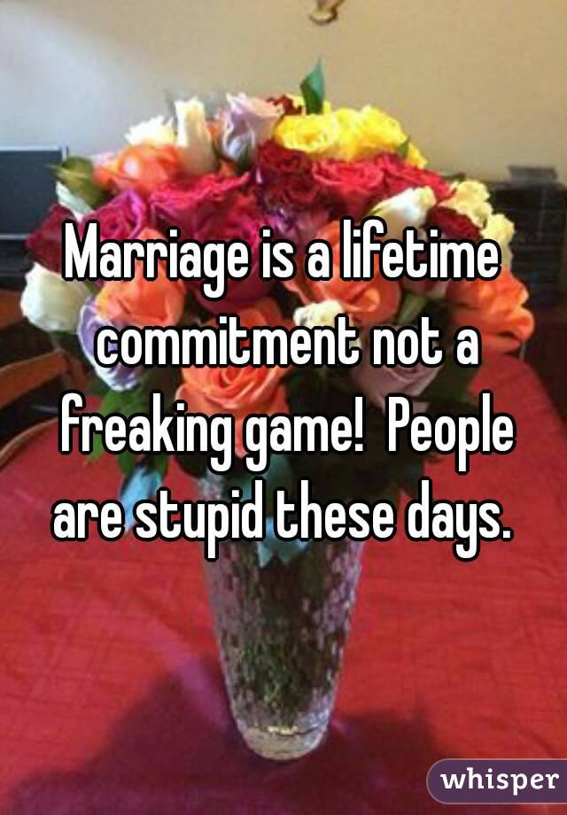 Marriage is a lifetime commitment not a freaking game!  People are stupid these days. 