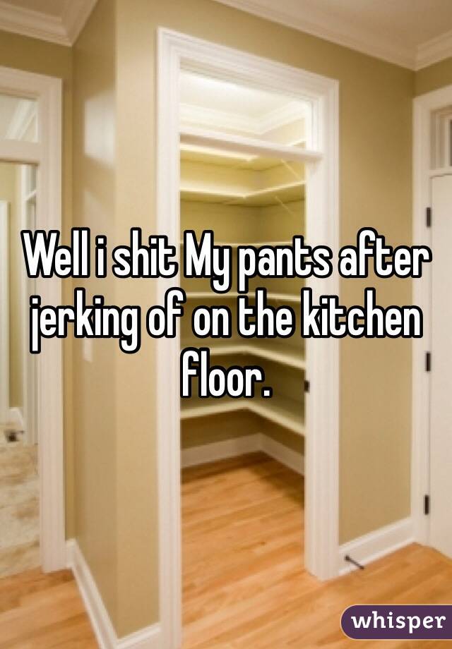 Well i shit My pants after jerking of on the kitchen floor.