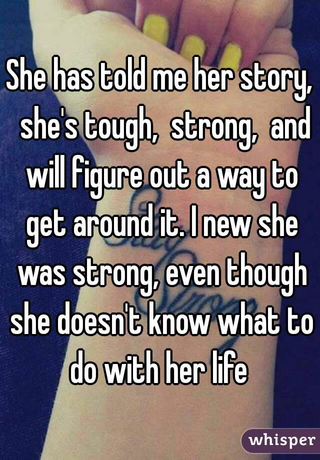 She has told me her story,  she's tough,  strong,  and will figure out a way to get around it. I new she was strong, even though she doesn't know what to do with her life 