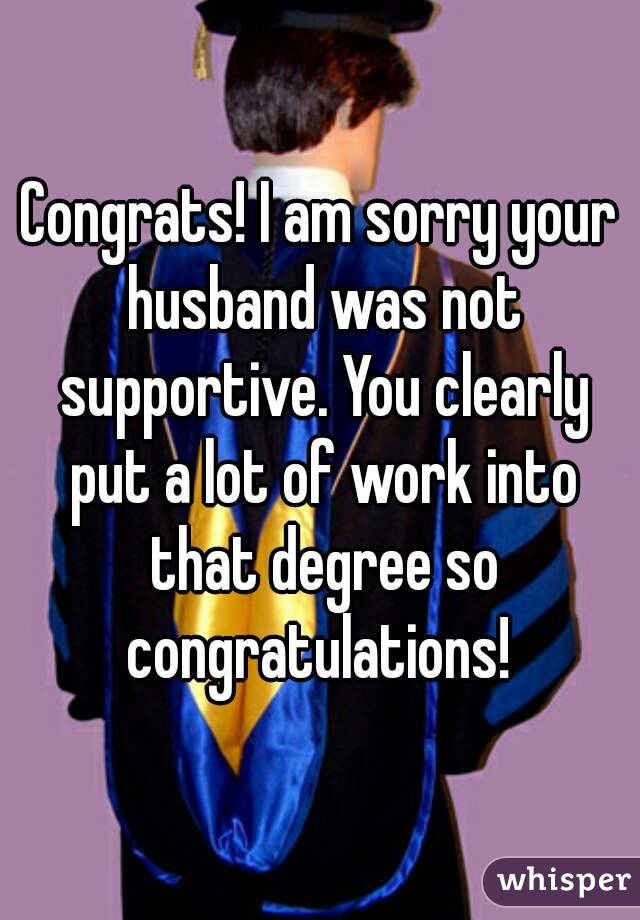 Congrats! I am sorry your husband was not supportive. You clearly put a lot of work into that degree so congratulations! 