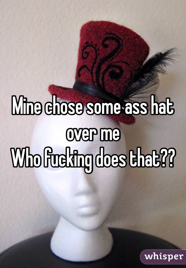 Mine chose some ass hat over me 
Who fucking does that??