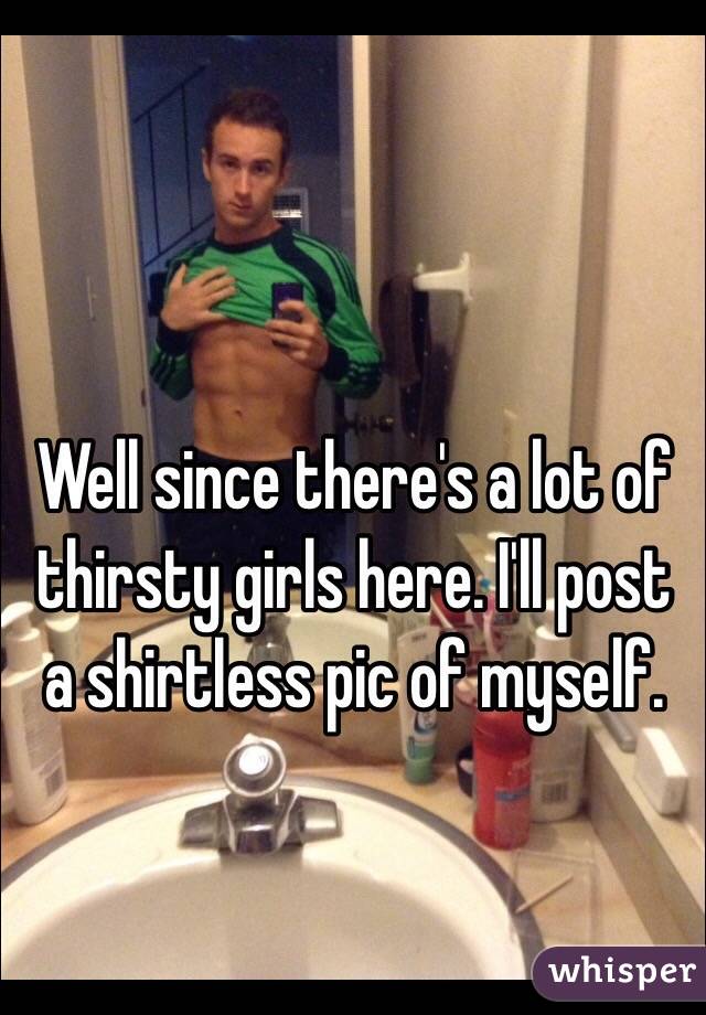 Well since there's a lot of thirsty girls here. I'll post a shirtless pic of myself.