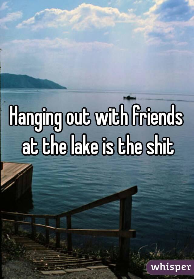 Hanging out with friends at the lake is the shit