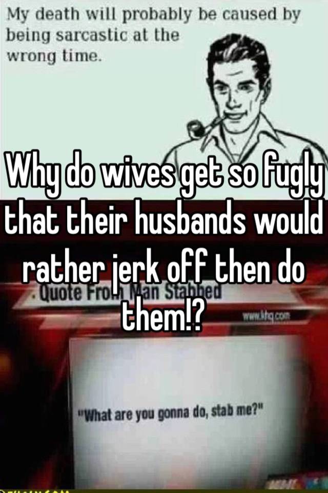 Why Do Wives Get So Fugly That Their Husbands Would Rather Jerk Off Then Do Them