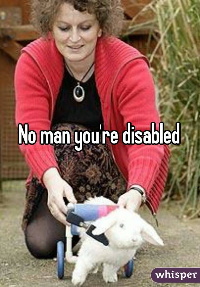 No man you're disabled
