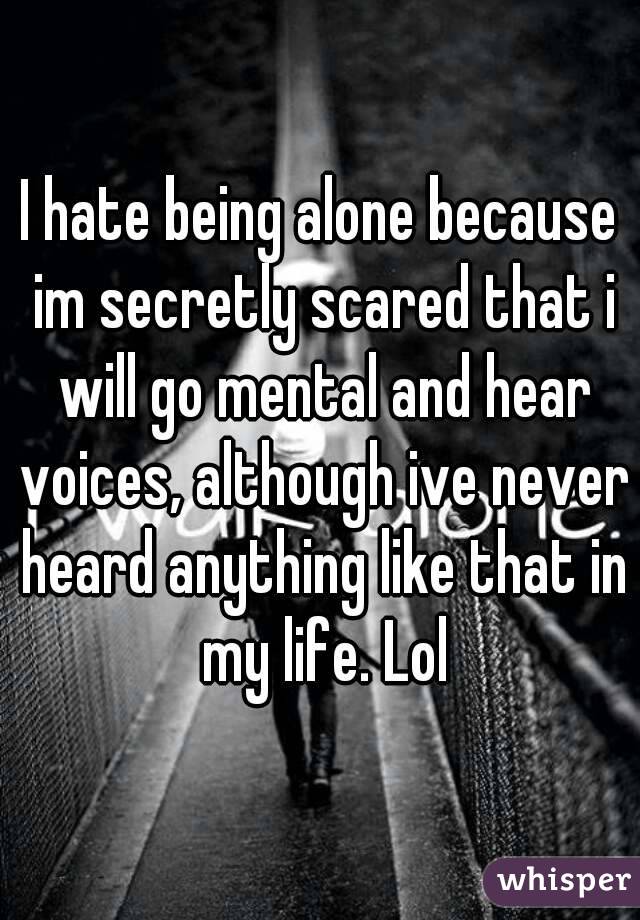 I hate being alone because im secretly scared that i will go mental and hear voices, although ive never heard anything like that in my life. Lol
