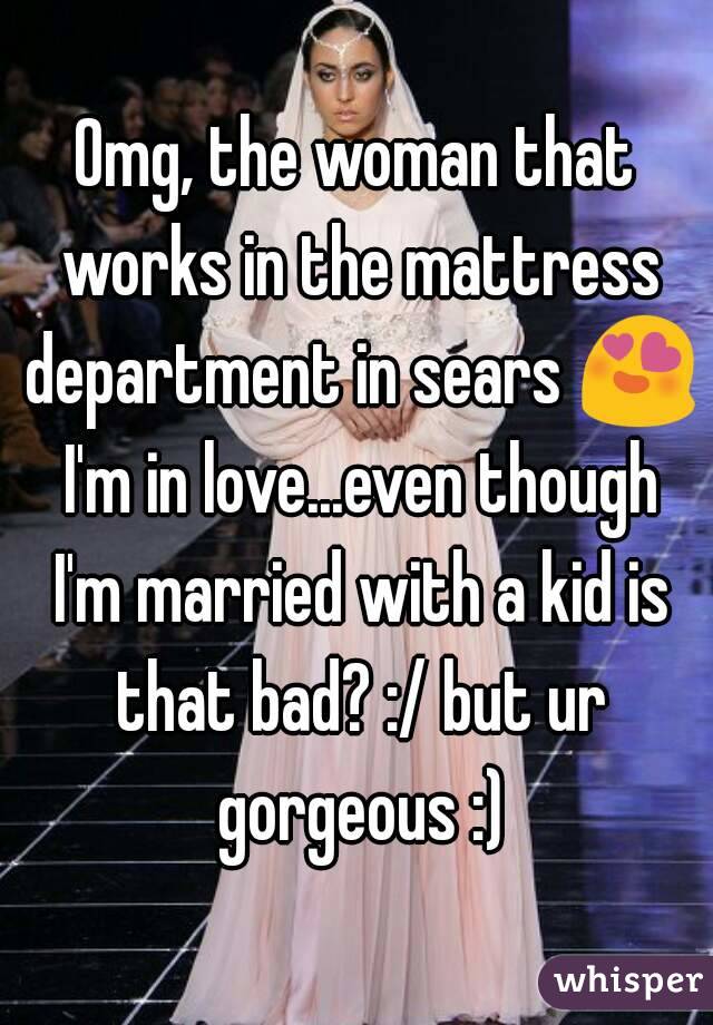 Omg, the woman that works in the mattress department in sears 😍 I'm in love...even though I'm married with a kid is that bad? :/ but ur gorgeous :)