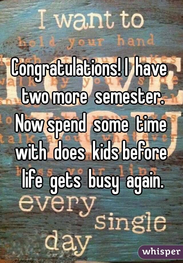 Congratulations! I  have  two more  semester. Now spend  some  time  with  does  kids before  life  gets  busy  again.