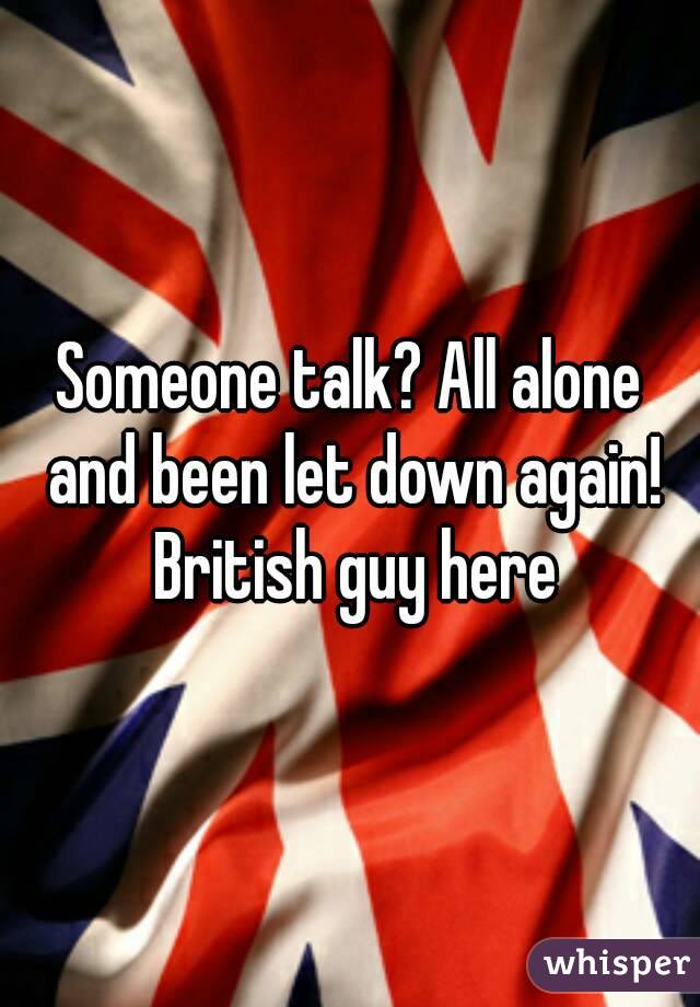 Someone talk? All alone and been let down again! British guy here