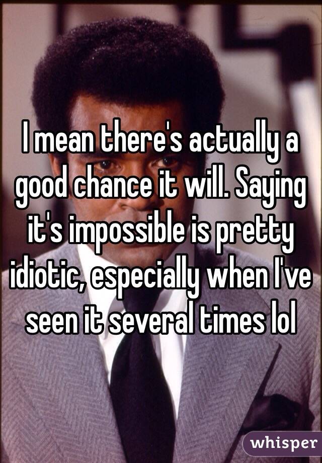 I mean there's actually a good chance it will. Saying it's impossible is pretty idiotic, especially when I've seen it several times lol
