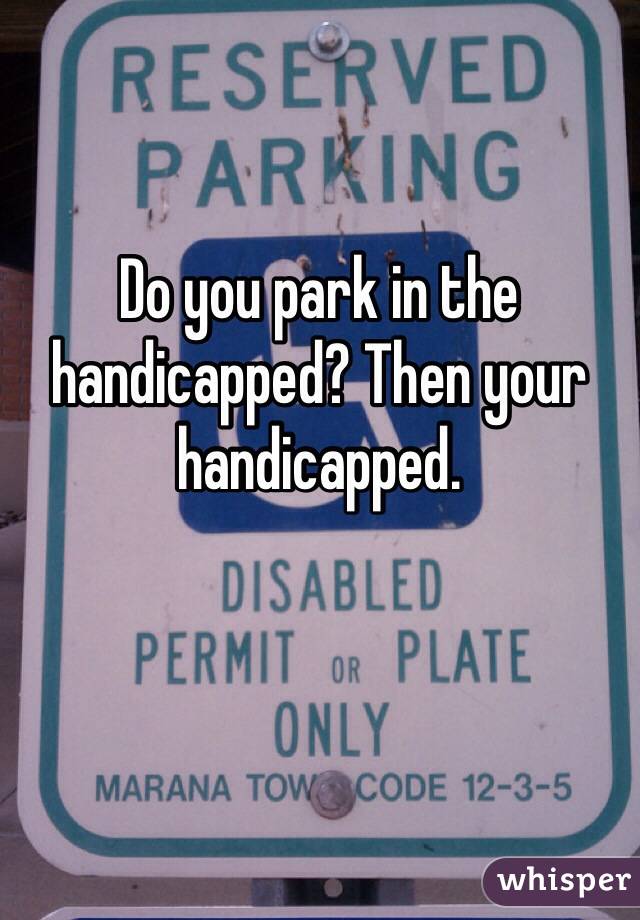 Do you park in the handicapped? Then your handicapped.   