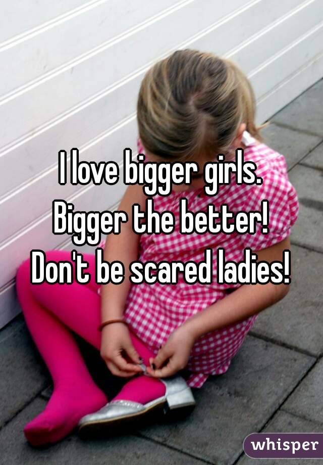 I love bigger girls.
Bigger the better!
Don't be scared ladies!