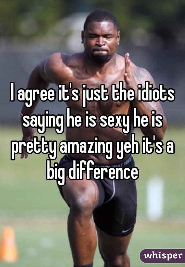 I agree it's just the idiots saying he is sexy he is pretty amazing yeh it's a big difference 