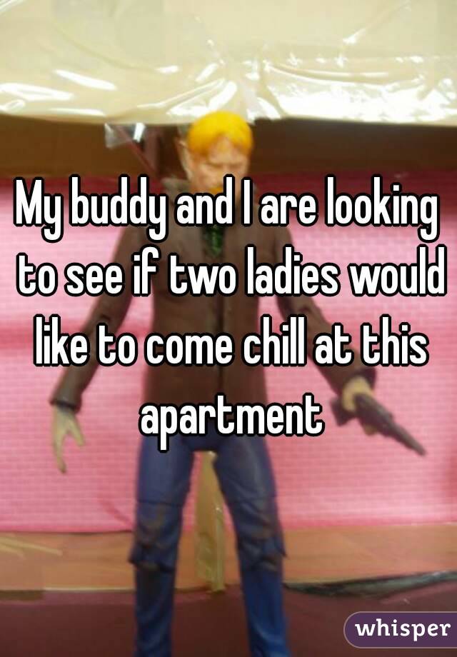 My buddy and I are looking to see if two ladies would like to come chill at this apartment