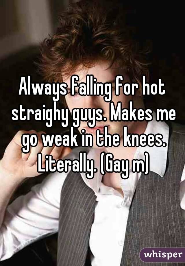 Always falling for hot straighy guys. Makes me go weak in the knees. Literally. (Gay m)