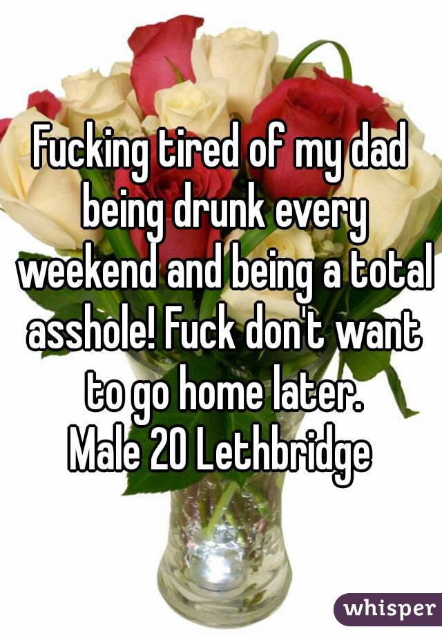 Fucking tired of my dad being drunk every weekend and being a total asshole! Fuck don't want to go home later.
Male 20 Lethbridge