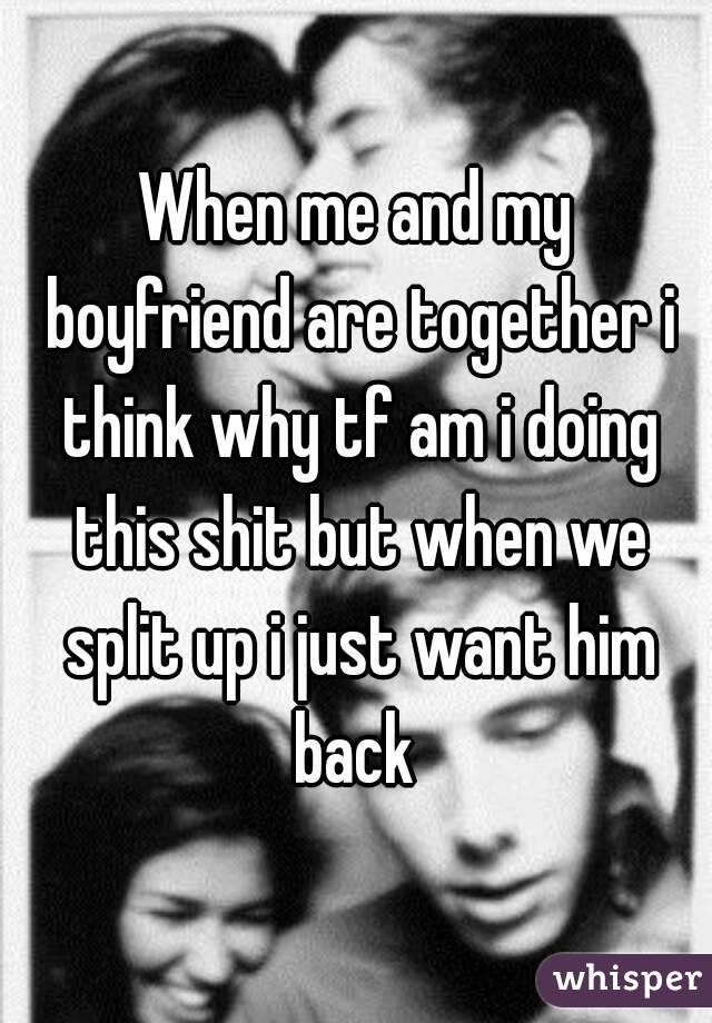 When me and my boyfriend are together i think why tf am i doing this shit but when we split up i just want him back 
