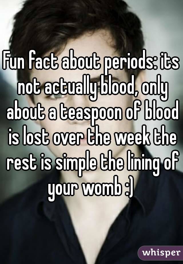 Fun fact about periods: its not actually blood, only about a teaspoon of blood is lost over the week the rest is simple the lining of your womb :) 