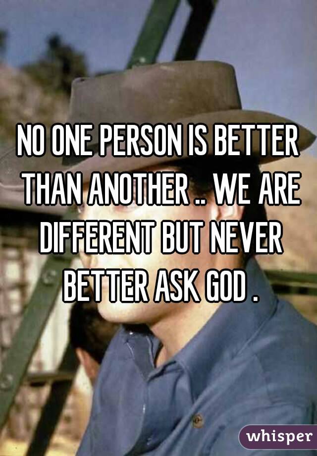 NO ONE PERSON IS BETTER THAN ANOTHER .. WE ARE DIFFERENT BUT NEVER BETTER ASK GOD .