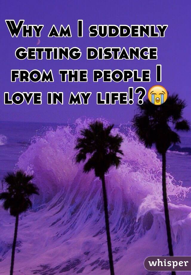 Why am I suddenly getting distance from the people I love in my life!?😭