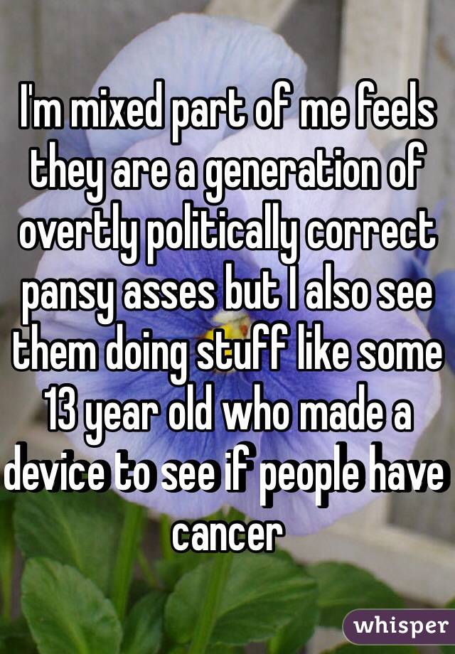 I'm mixed part of me feels they are a generation of overtly politically correct pansy asses but I also see them doing stuff like some 13 year old who made a device to see if people have cancer 