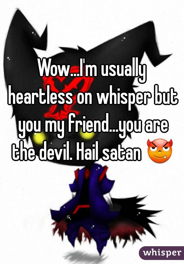 Wow...I'm usually heartless on whisper but you my friend...you are the devil. Hail satan 😈 