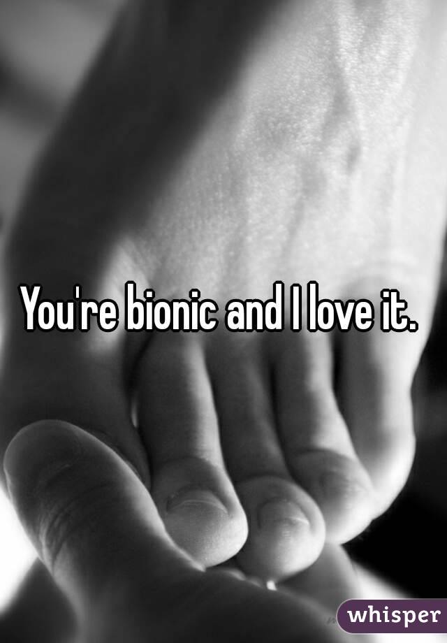 You're bionic and I love it. 