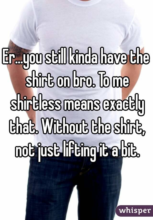 Er...you still kinda have the shirt on bro. To me shirtless means exactly that. Without the shirt, not just lifting it a bit.