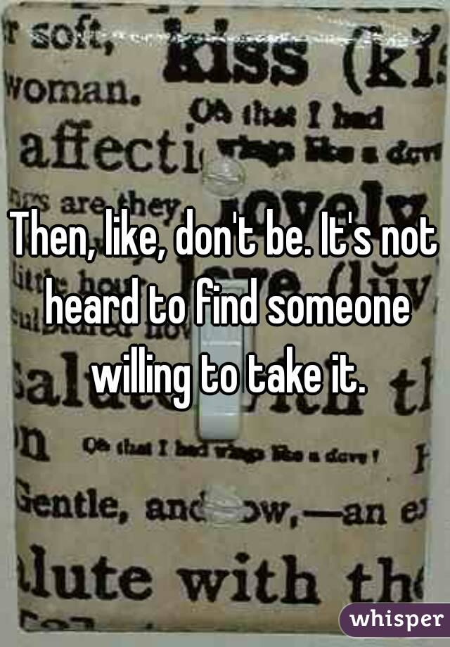 Then, like, don't be. It's not heard to find someone willing to take it.