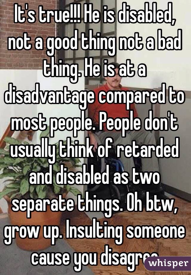 It's true!!! He is disabled, not a good thing not a bad thing. He is at a disadvantage compared to most people. People don't usually think of retarded and disabled as two separate things. Oh btw, grow up. Insulting someone cause you disagree