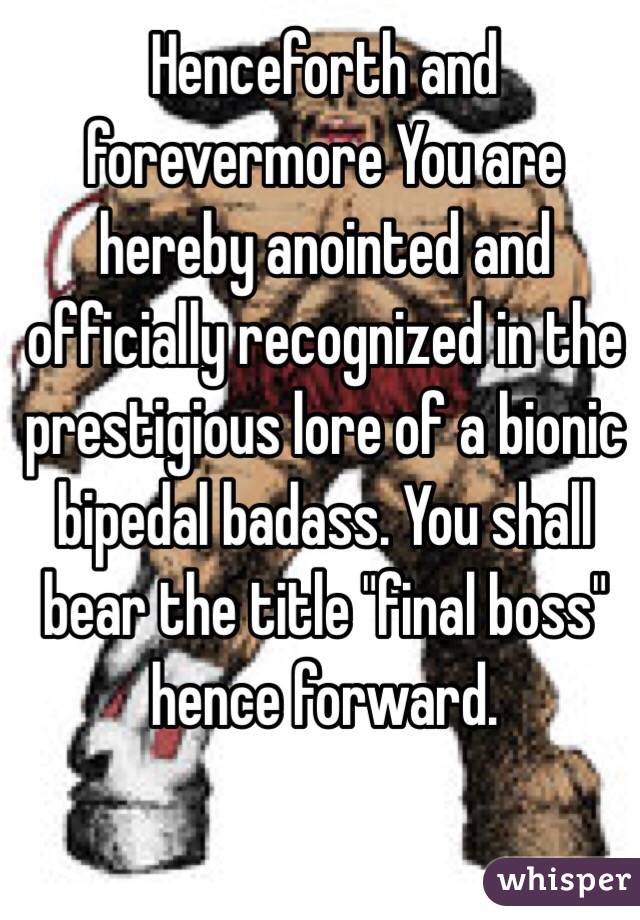 Henceforth and forevermore You are hereby anointed and officially recognized in the prestigious lore of a bionic bipedal badass. You shall bear the title "final boss" hence forward.