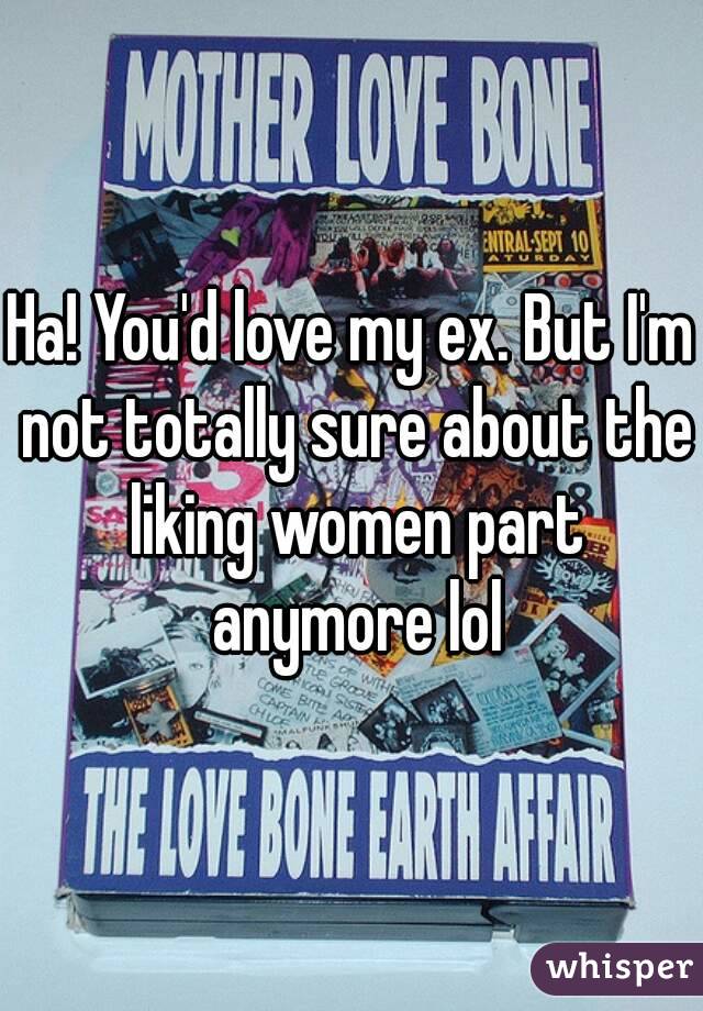 Ha! You'd love my ex. But I'm not totally sure about the liking women part anymore lol