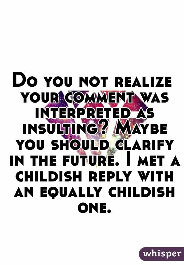 Do you not realize your comment was interpreted as insulting? Maybe you should clarify in the future. I met a childish reply with an equally childish one.