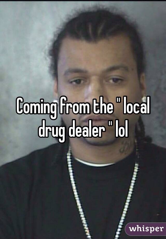Coming from the " local drug dealer " lol