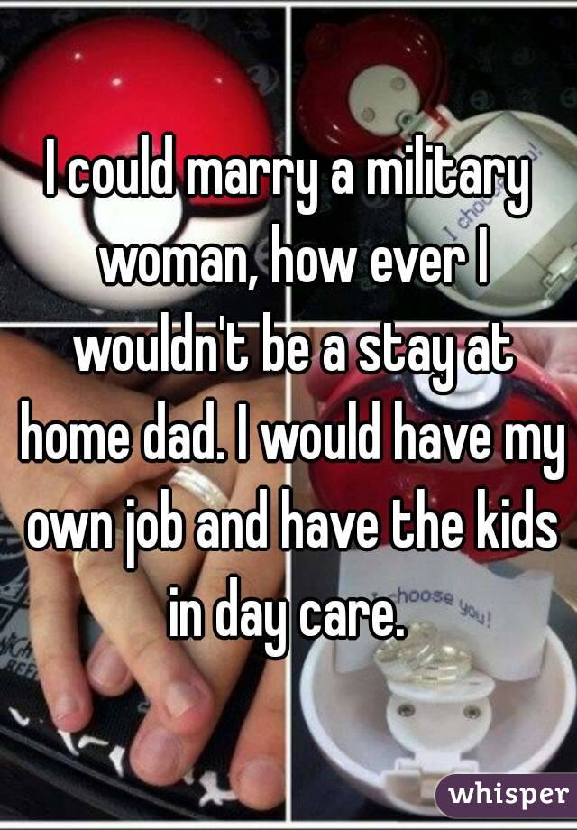 I could marry a military woman, how ever I wouldn't be a stay at home dad. I would have my own job and have the kids in day care. 