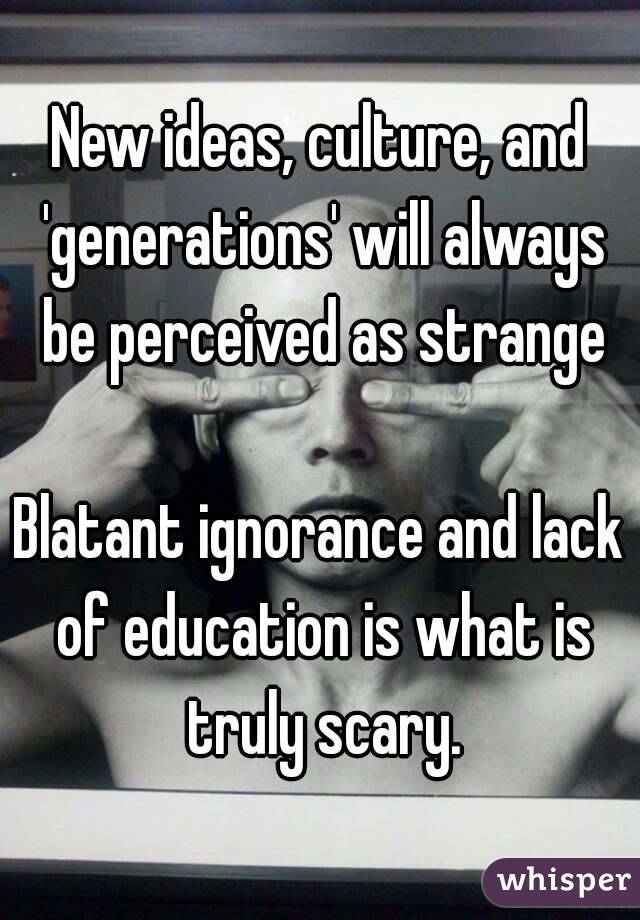 New ideas, culture, and 'generations' will always be perceived as strange

Blatant ignorance and lack of education is what is truly scary.