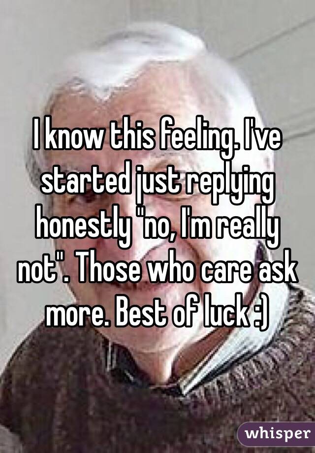 I know this feeling. I've started just replying honestly "no, I'm really not". Those who care ask more. Best of luck :)