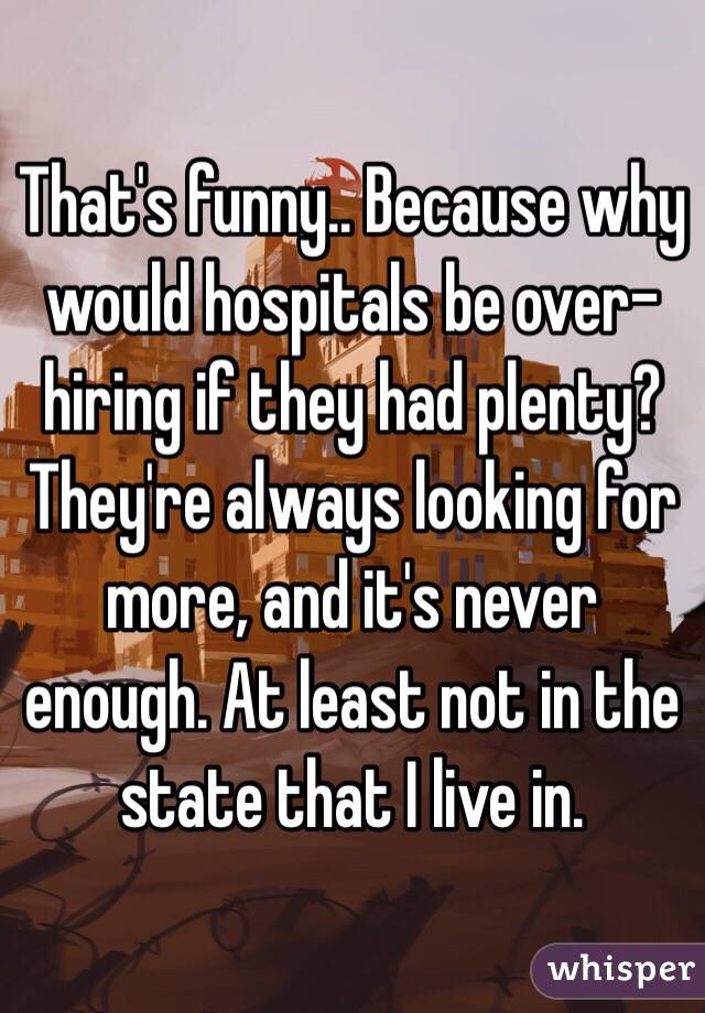 That's funny.. Because why would hospitals be over-hiring if they had plenty? They're always looking for more, and it's never enough. At least not in the state that I live in.