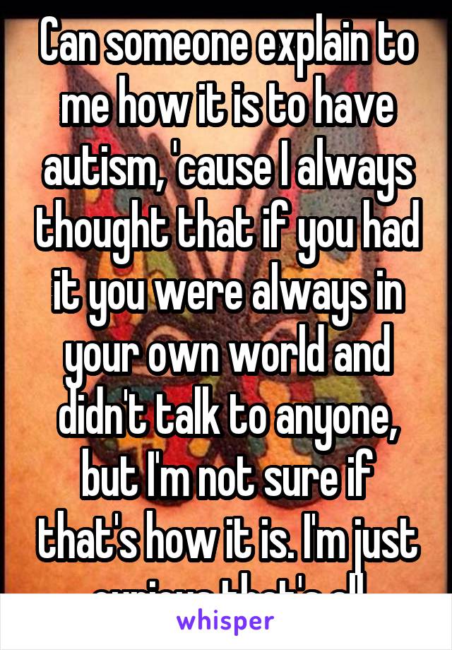 Can someone explain to me how it is to have autism, 'cause I always thought that if you had it you were always in your own world and didn't talk to anyone, but I'm not sure if that's how it is. I'm just curious that's all