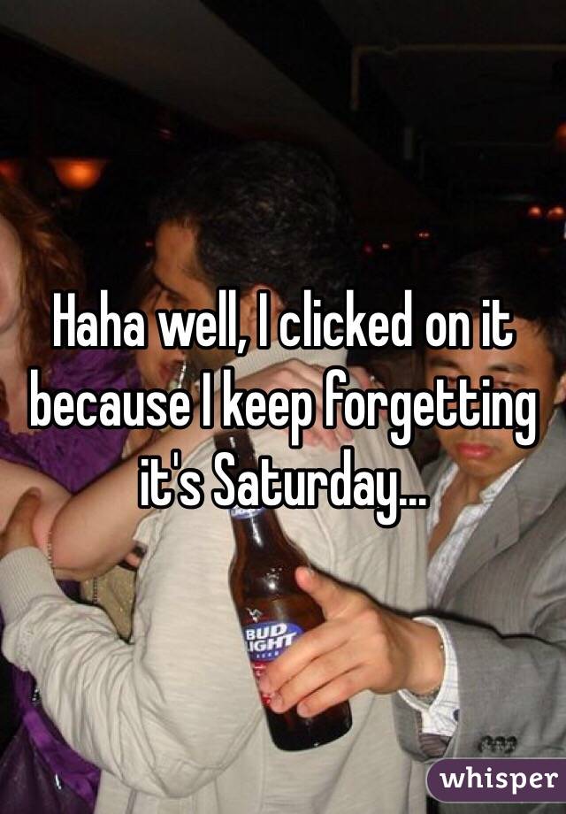 Haha well, I clicked on it because I keep forgetting it's Saturday...