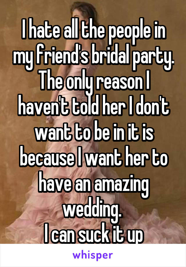 I hate all the people in my friend's bridal party. The only reason I haven't told her I don't want to be in it is because I want her to have an amazing wedding. 
I can suck it up