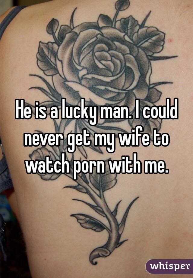 He is a lucky man. I could never get my wife to watch porn with me. 