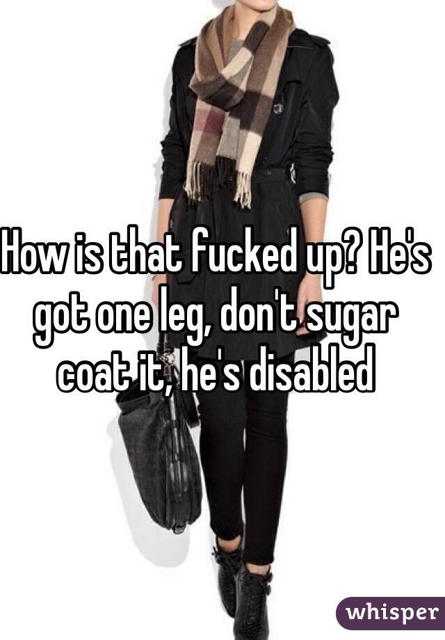 How is that fucked up? He's got one leg, don't sugar coat it, he's disabled 