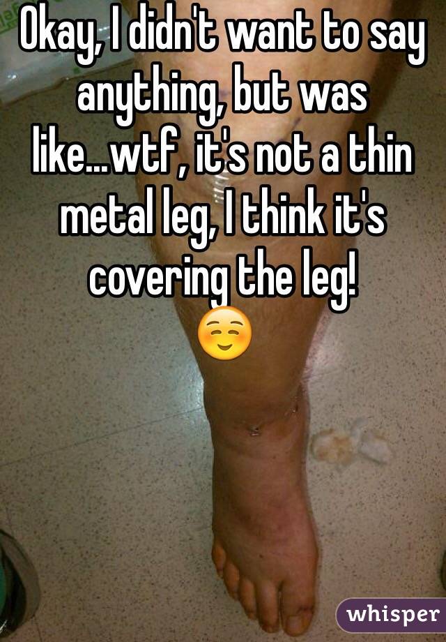 Okay, I didn't want to say anything, but was like...wtf, it's not a thin metal leg, I think it's covering the leg! 
☺️